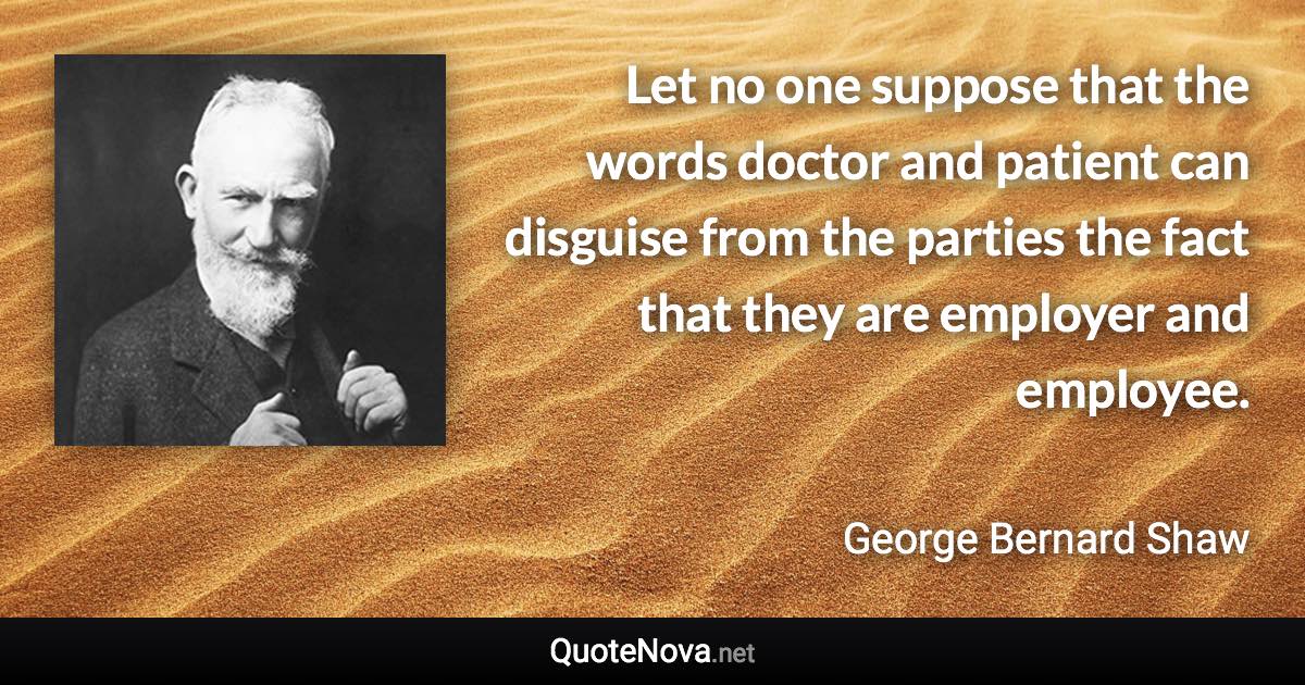 Let no one suppose that the words doctor and patient can disguise from the parties the fact that they are employer and employee. - George Bernard Shaw quote