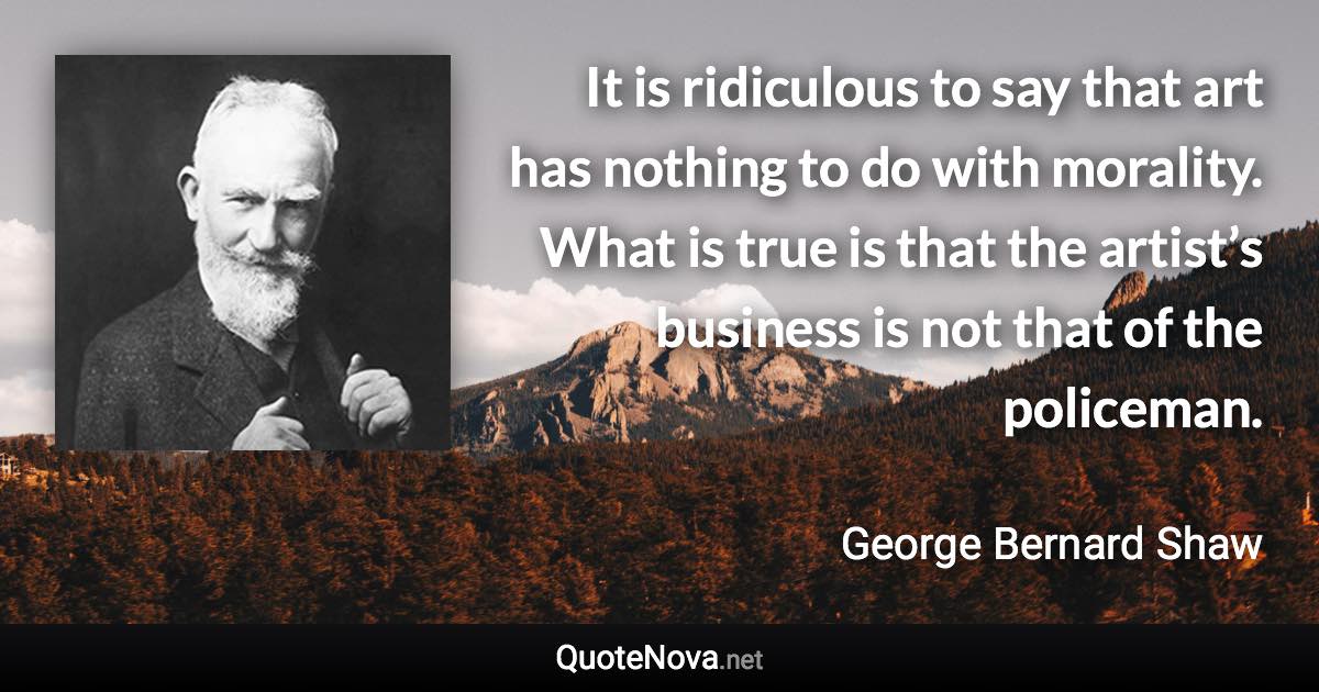It is ridiculous to say that art has nothing to do with morality. What is true is that the artist’s business is not that of the policeman. - George Bernard Shaw quote