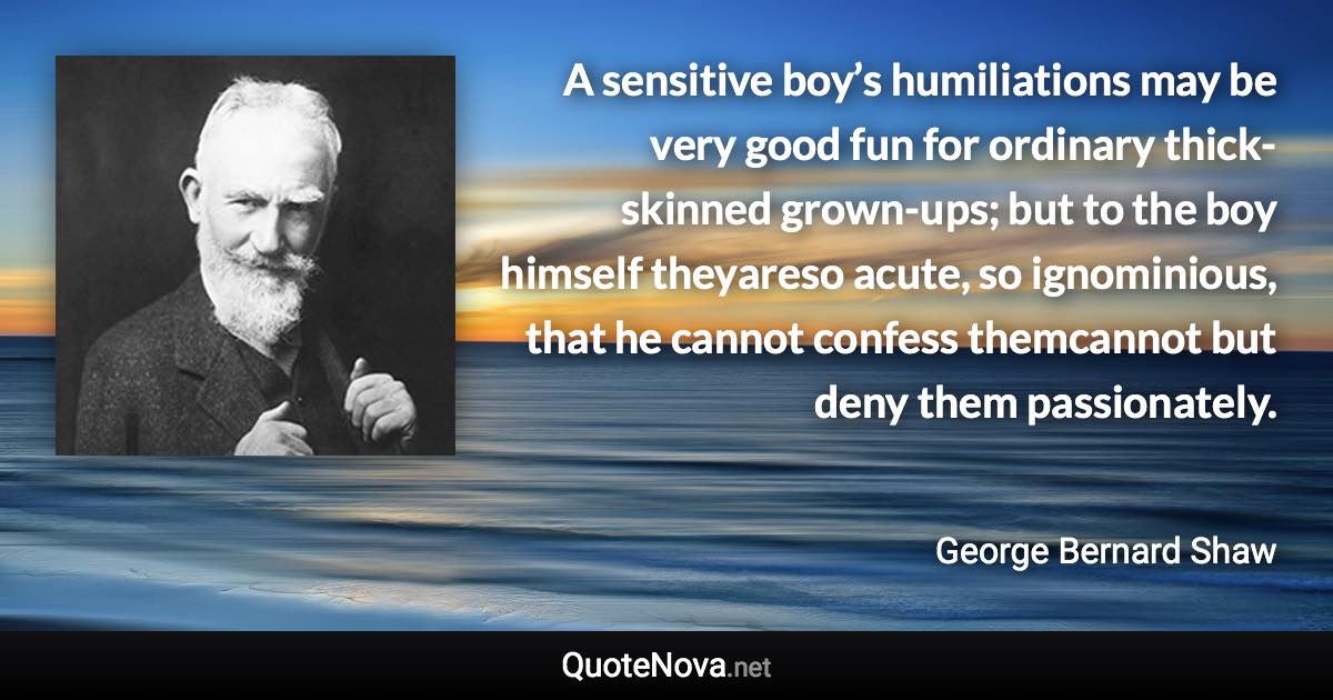 A sensitive boy’s humiliations may be very good fun for ordinary thick-skinned grown-ups; but to the boy himself theyareso acute, so ignominious, that he cannot confess themcannot but deny them passionately. - George Bernard Shaw quote