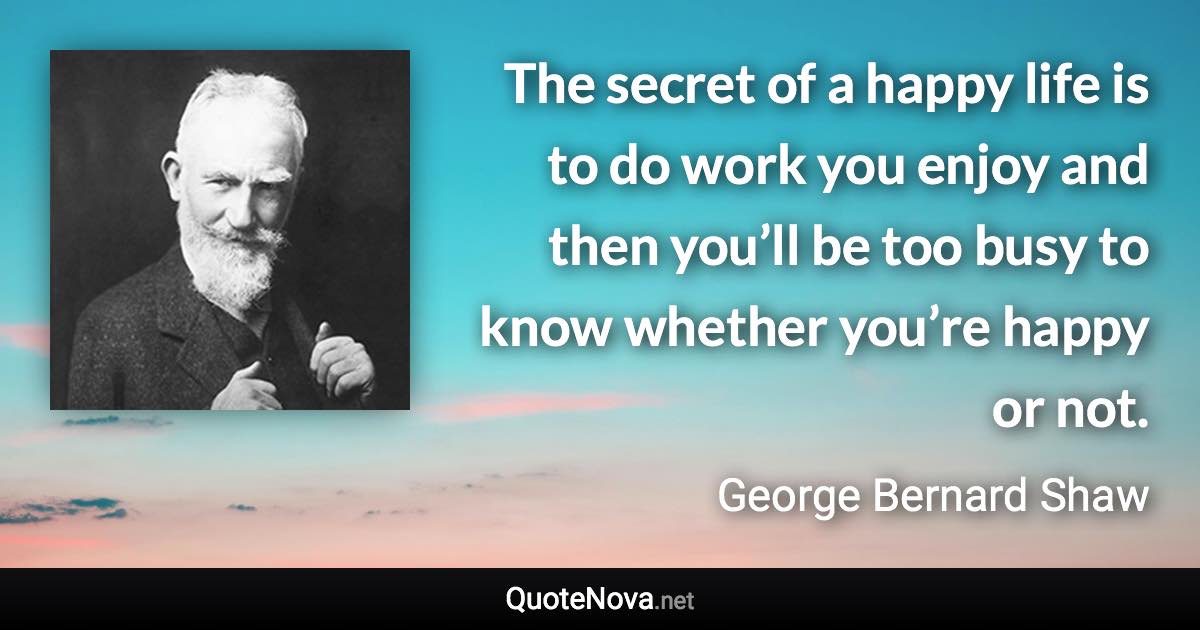 The secret of a happy life is to do work you enjoy and then you’ll be too busy to know whether you’re happy or not. - George Bernard Shaw quote