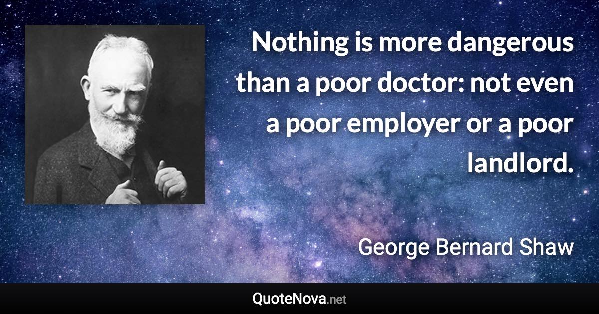 Nothing is more dangerous than a poor doctor: not even a poor employer or a poor landlord. - George Bernard Shaw quote