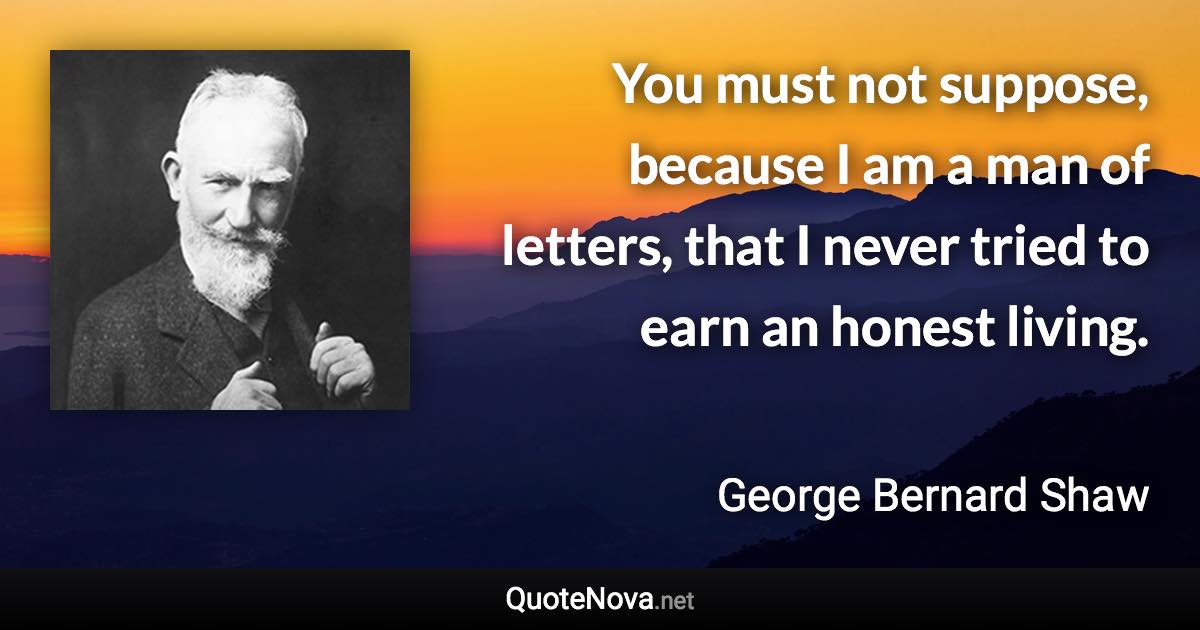 You must not suppose, because I am a man of letters, that I never tried to earn an honest living. - George Bernard Shaw quote
