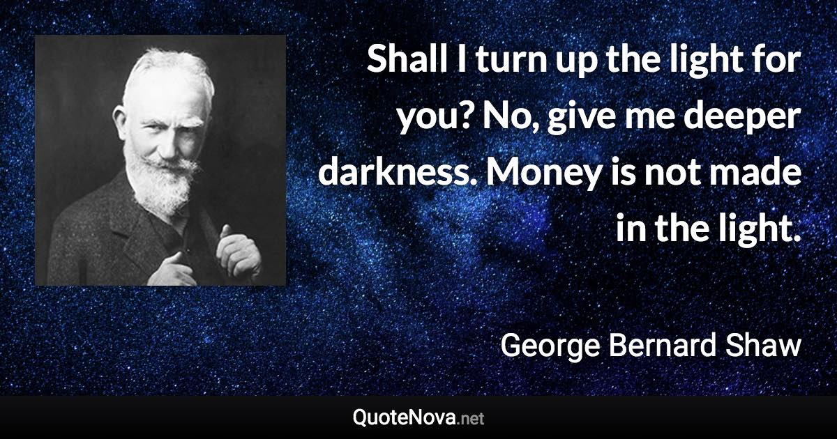 Shall I turn up the light for you? No, give me deeper darkness. Money is not made in the light. - George Bernard Shaw quote