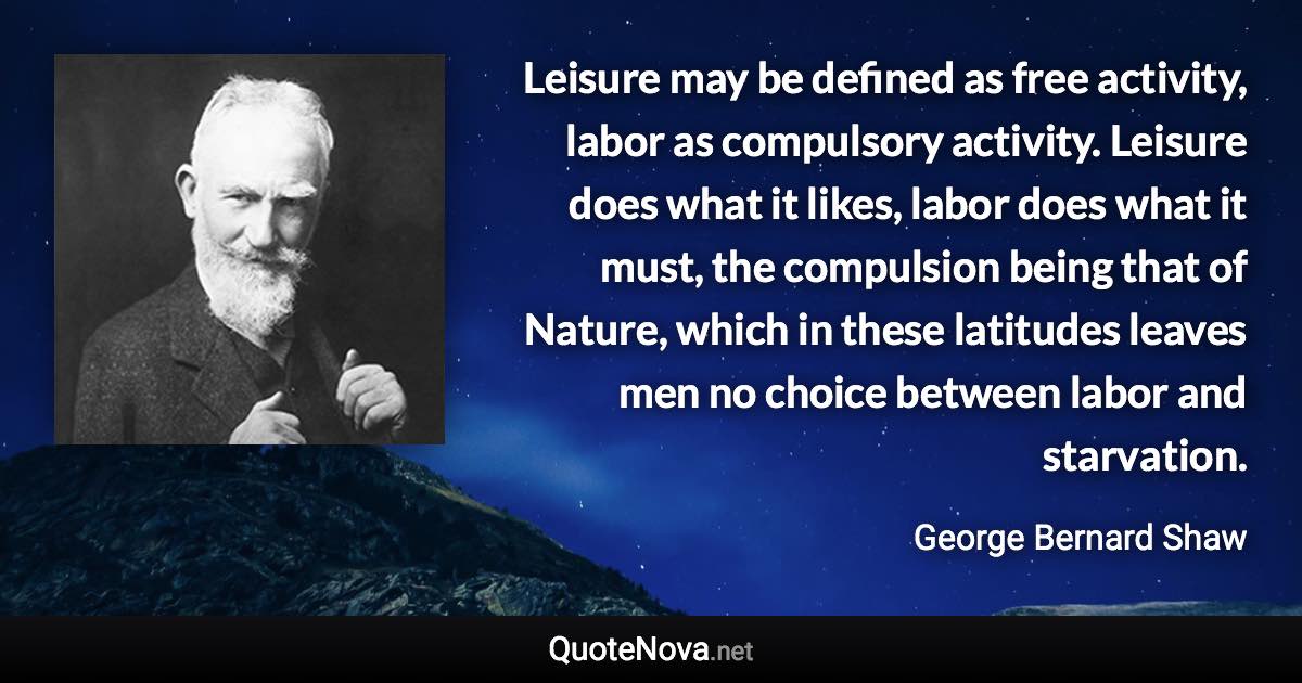 Leisure may be defined as free activity, labor as compulsory activity. Leisure does what it likes, labor does what it must, the compulsion being that of Nature, which in these latitudes leaves men no choice between labor and starvation. - George Bernard Shaw quote