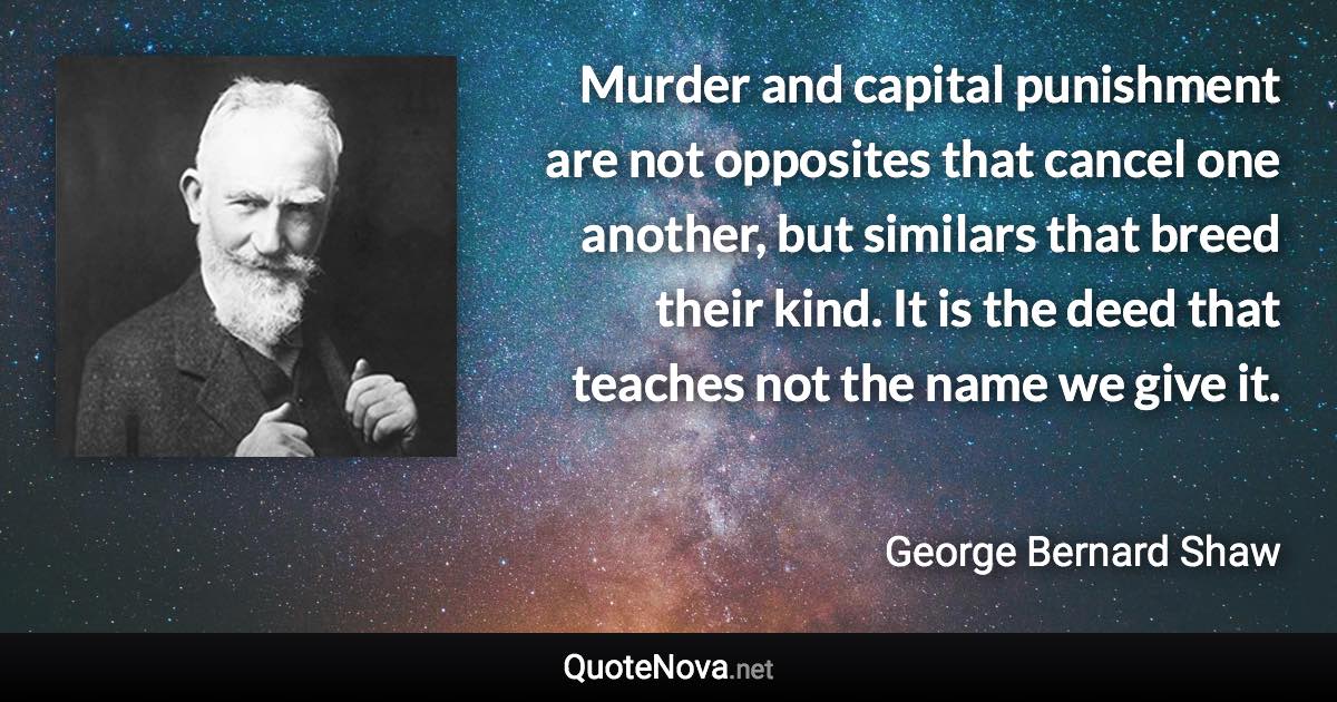 Murder and capital punishment are not opposites that cancel one another, but similars that breed their kind. It is the deed that teaches not the name we give it. - George Bernard Shaw quote
