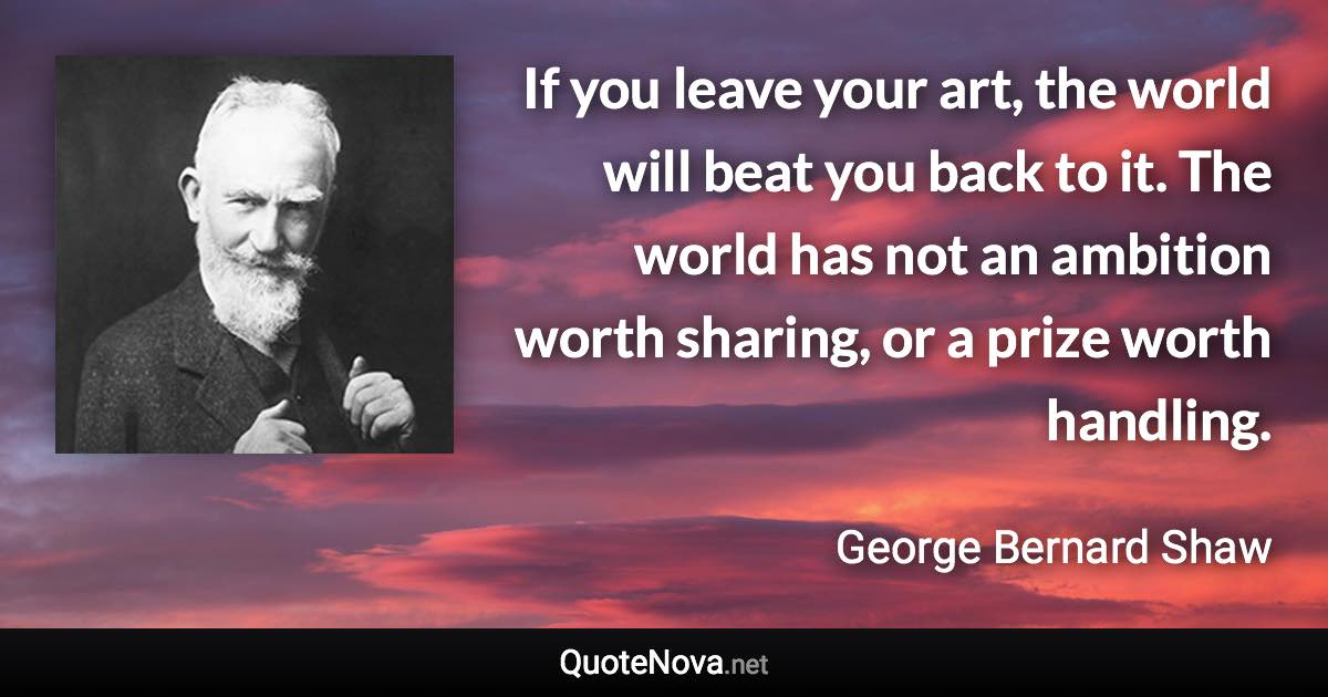 If you leave your art, the world will beat you back to it. The world has not an ambition worth sharing, or a prize worth handling. - George Bernard Shaw quote