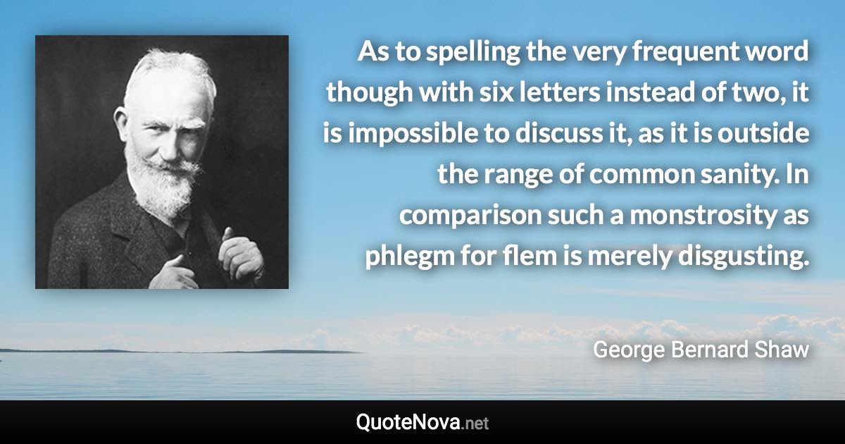 As to spelling the very frequent word though with six letters instead of two, it is impossible to discuss it, as it is outside the range of common sanity. In comparison such a monstrosity as phlegm for flem is merely disgusting. - George Bernard Shaw quote