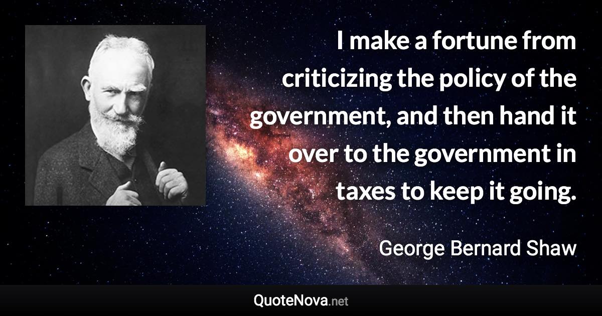 I make a fortune from criticizing the policy of the government, and then hand it over to the government in taxes to keep it going. - George Bernard Shaw quote