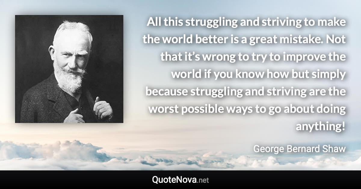 All this struggling and striving to make the world better is a great mistake. Not that it’s wrong to try to improve the world if you know how but simply because struggling and striving are the worst possible ways to go about doing anything! - George Bernard Shaw quote