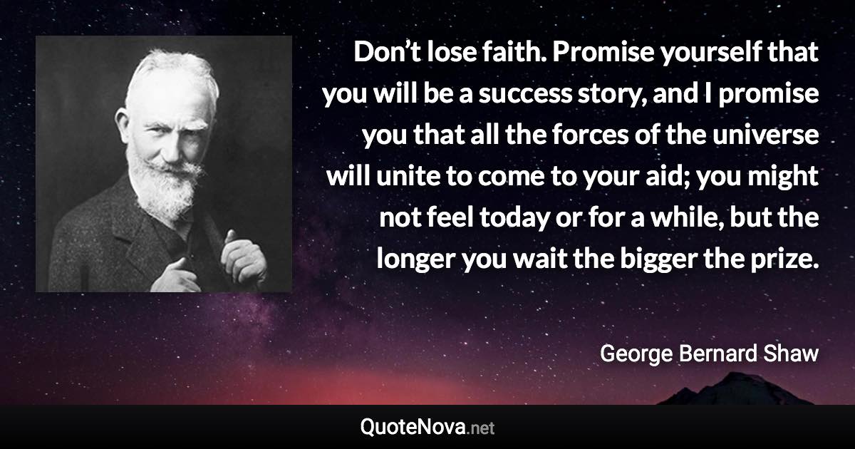 Don’t lose faith. Promise yourself that you will be a success story, and I promise you that all the forces of the universe will unite to come to your aid; you might not feel today or for a while, but the longer you wait the bigger the prize. - George Bernard Shaw quote