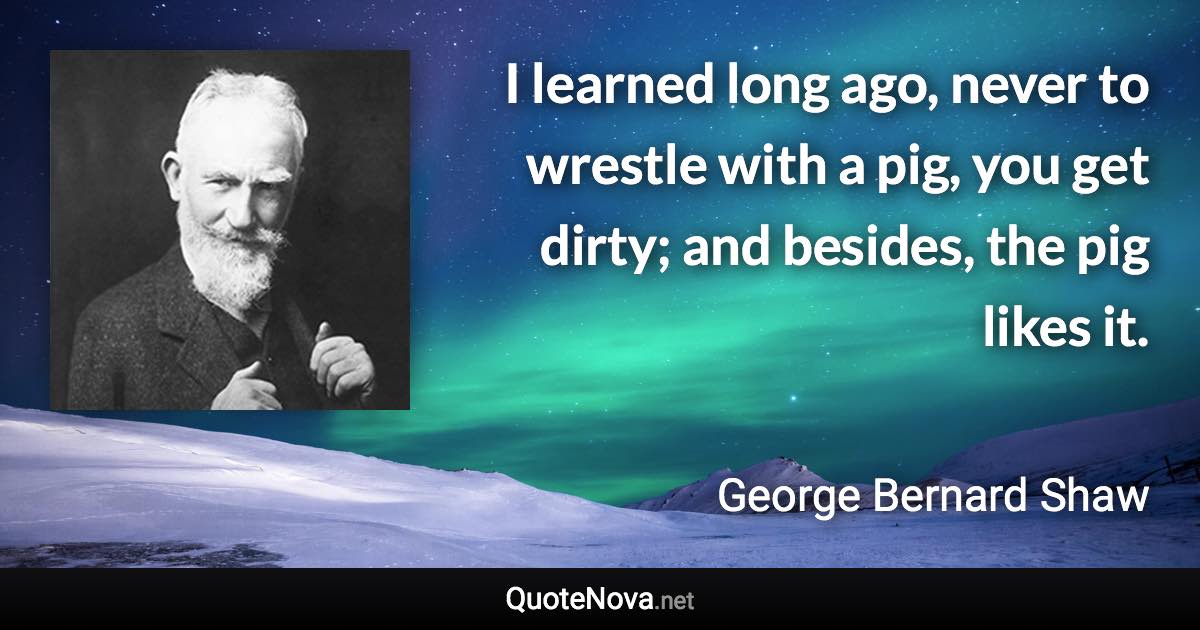 I learned long ago, never to wrestle with a pig, you get dirty; and besides, the pig likes it. - George Bernard Shaw quote