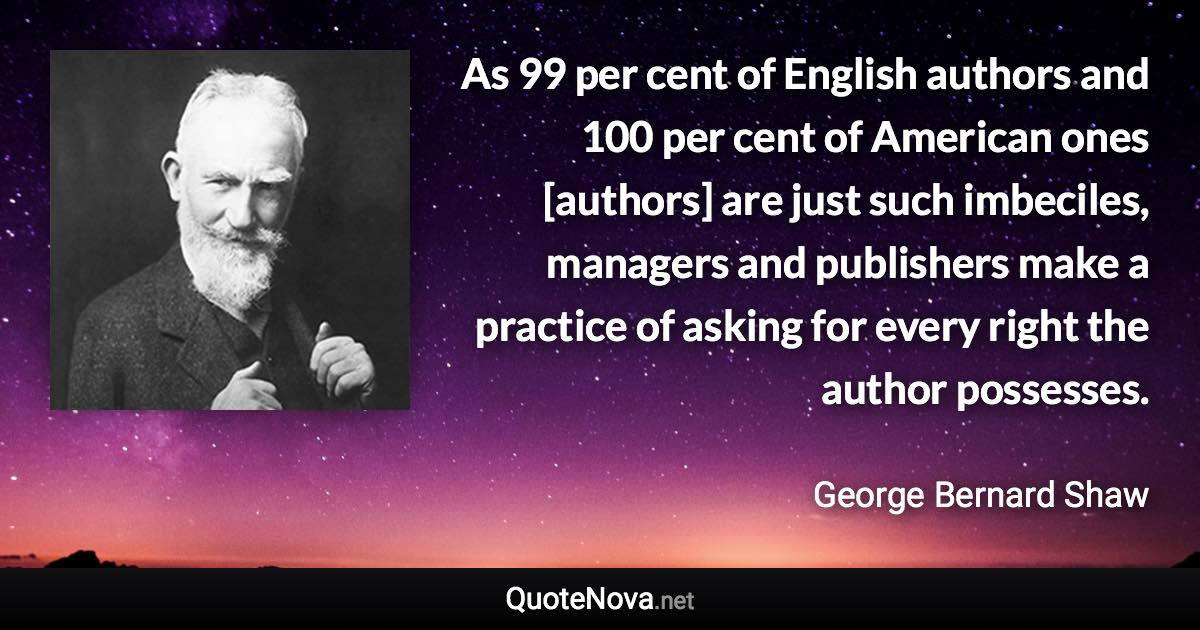 As 99 per cent of English authors and 100 per cent of American ones [authors] are just such imbeciles, managers and publishers make a practice of asking for every right the author possesses. - George Bernard Shaw quote