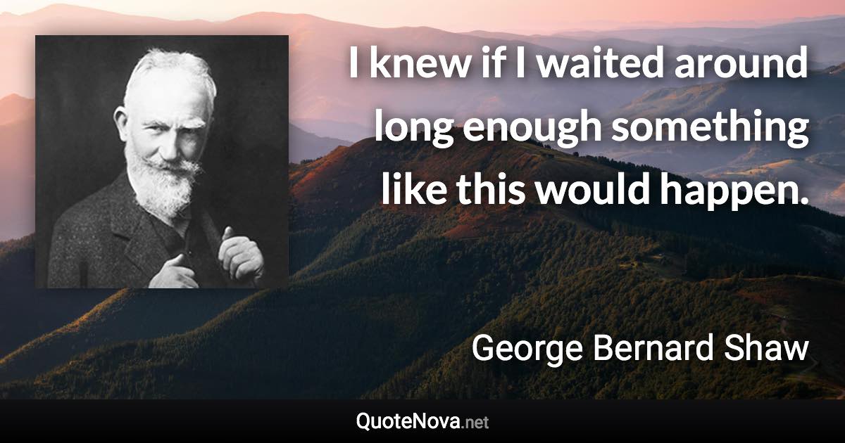 I knew if I waited around long enough something like this would happen. - George Bernard Shaw quote