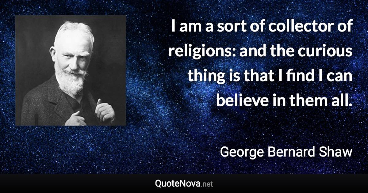 I am a sort of collector of religions: and the curious thing is that I find I can believe in them all. - George Bernard Shaw quote