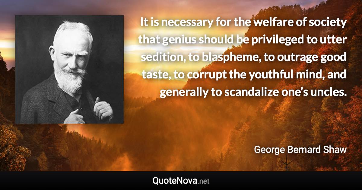 It is necessary for the welfare of society that genius should be privileged to utter sedition, to blaspheme, to outrage good taste, to corrupt the youthful mind, and generally to scandalize one’s uncles. - George Bernard Shaw quote