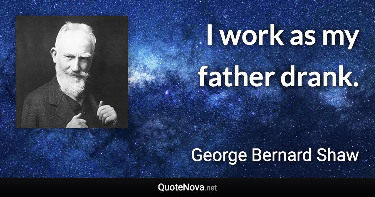 I work as my father drank. - George Bernard Shaw quote