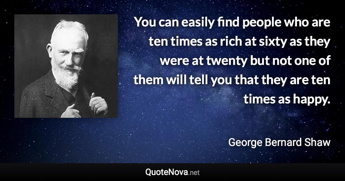You can easily find people who are ten times as rich at sixty as they were at twenty but not one of them will tell you that they are ten times as happy. - George Bernard Shaw quote