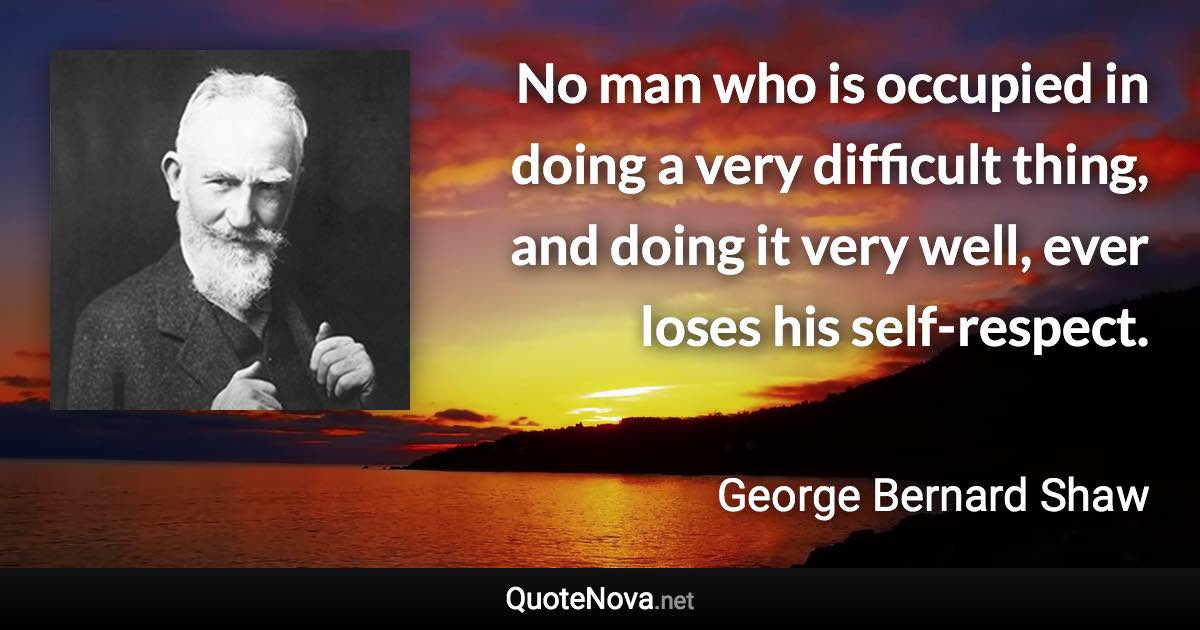 No man who is occupied in doing a very difficult thing, and doing it very well, ever loses his self-respect. - George Bernard Shaw quote