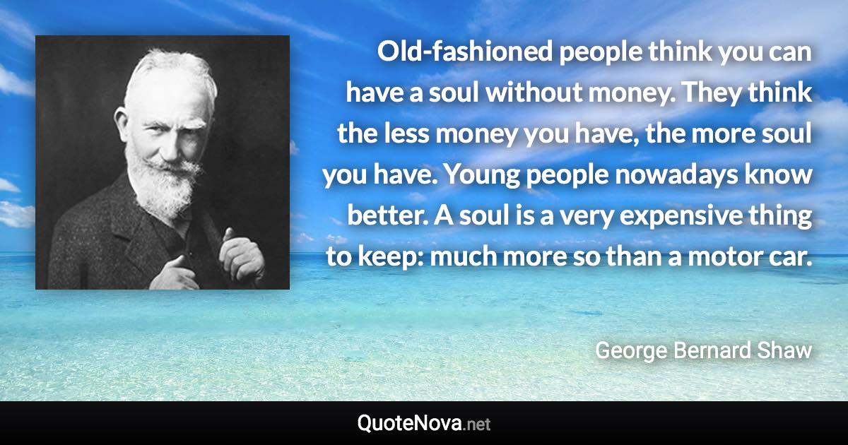Old-fashioned people think you can have a soul without money. They think the less money you have, the more soul you have. Young people nowadays know better. A soul is a very expensive thing to keep: much more so than a motor car. - George Bernard Shaw quote