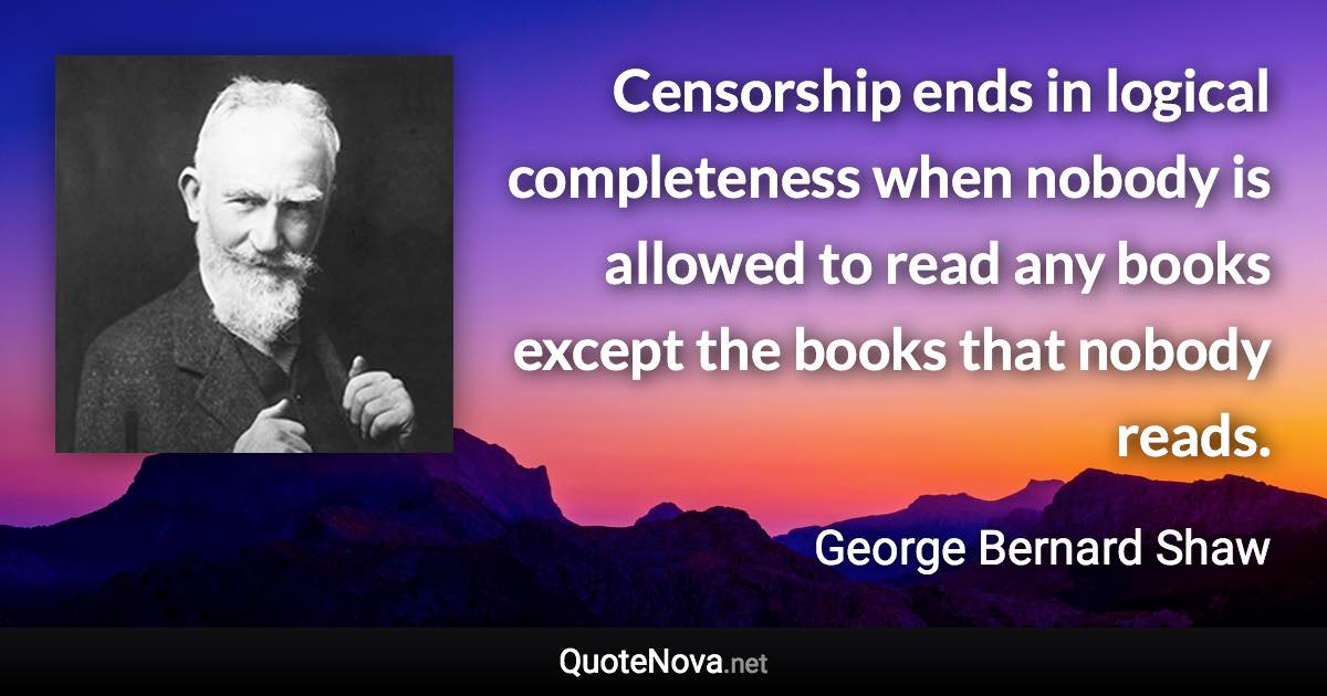 Censorship ends in logical completeness when nobody is allowed to read any books except the books that nobody reads. - George Bernard Shaw quote