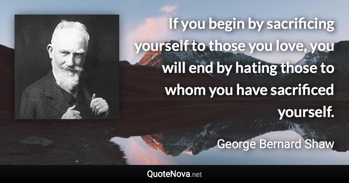 If you begin by sacrificing yourself to those you love, you will end by hating those to whom you have sacrificed yourself. - George Bernard Shaw quote