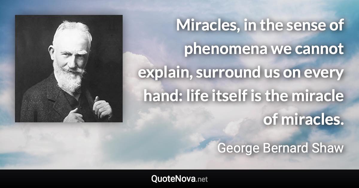 Miracles, in the sense of phenomena we cannot explain, surround us on every hand: life itself is the miracle of miracles. - George Bernard Shaw quote