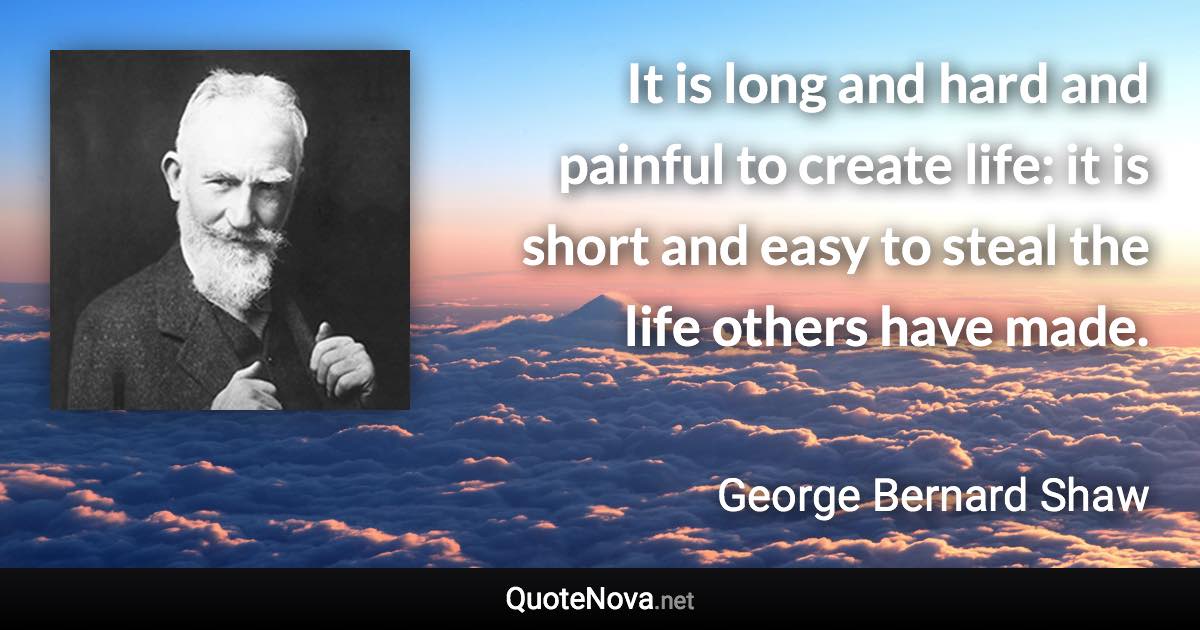 It is long and hard and painful to create life: it is short and easy to steal the life others have made. - George Bernard Shaw quote