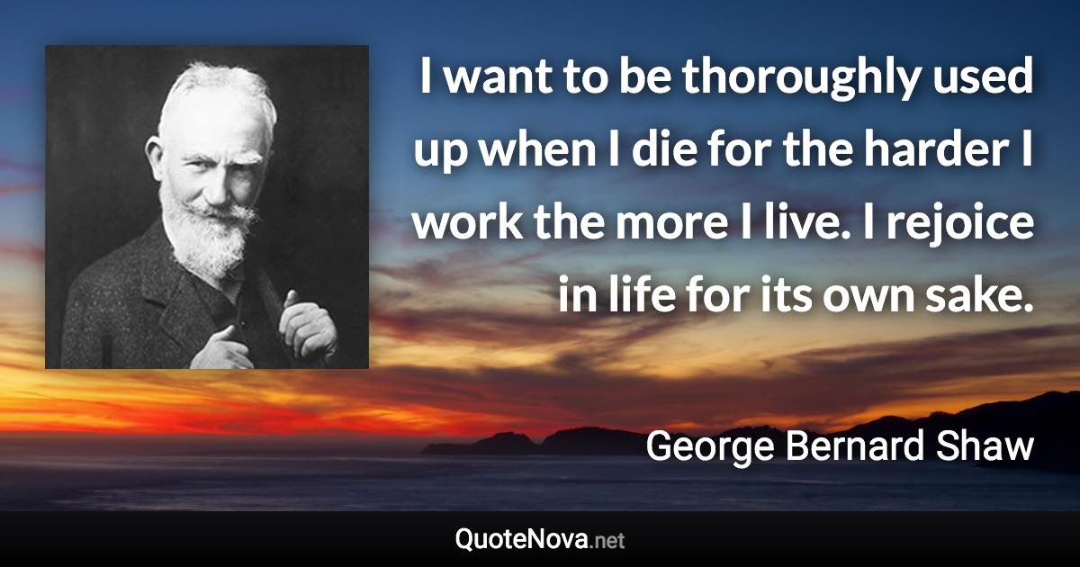 I want to be thoroughly used up when I die for the harder I work the more I live. I rejoice in life for its own sake. - George Bernard Shaw quote