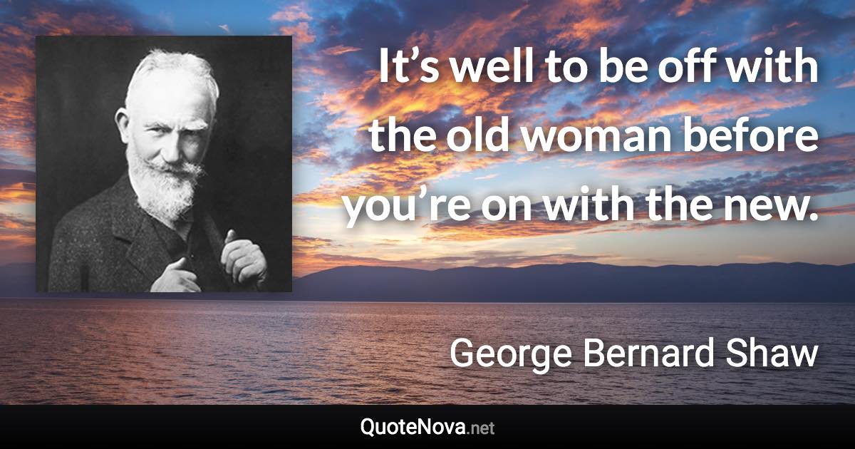 It’s well to be off with the old woman before you’re on with the new. - George Bernard Shaw quote