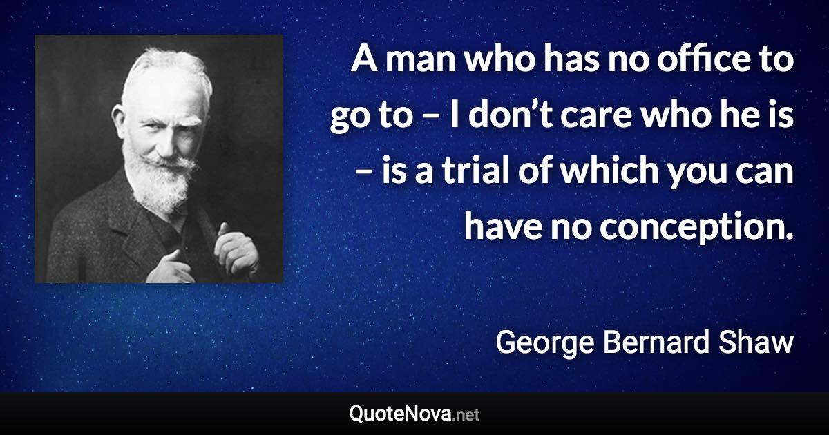 A man who has no office to go to – I don’t care who he is – is a trial of which you can have no conception. - George Bernard Shaw quote