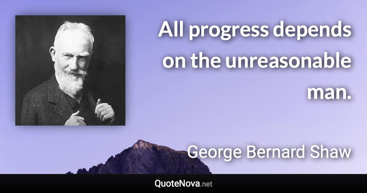 All progress depends on the unreasonable man. - George Bernard Shaw quote