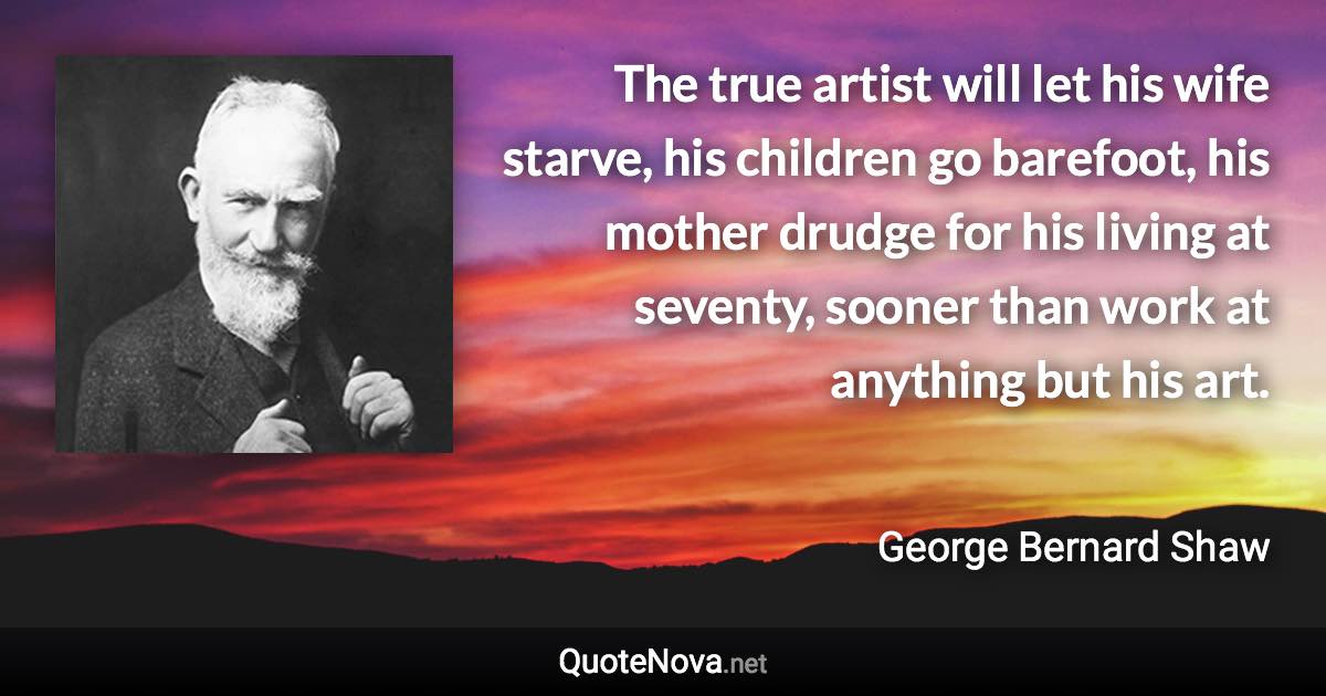 The true artist will let his wife starve, his children go barefoot, his mother drudge for his living at seventy, sooner than work at anything but his art. - George Bernard Shaw quote