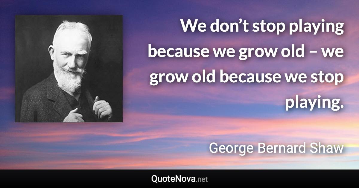 We don’t stop playing because we grow old – we grow old because we stop playing. - George Bernard Shaw quote