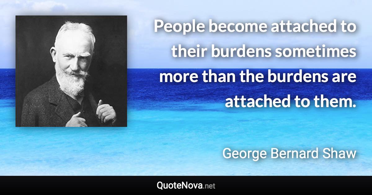 People become attached to their burdens sometimes more than the burdens are attached to them. - George Bernard Shaw quote