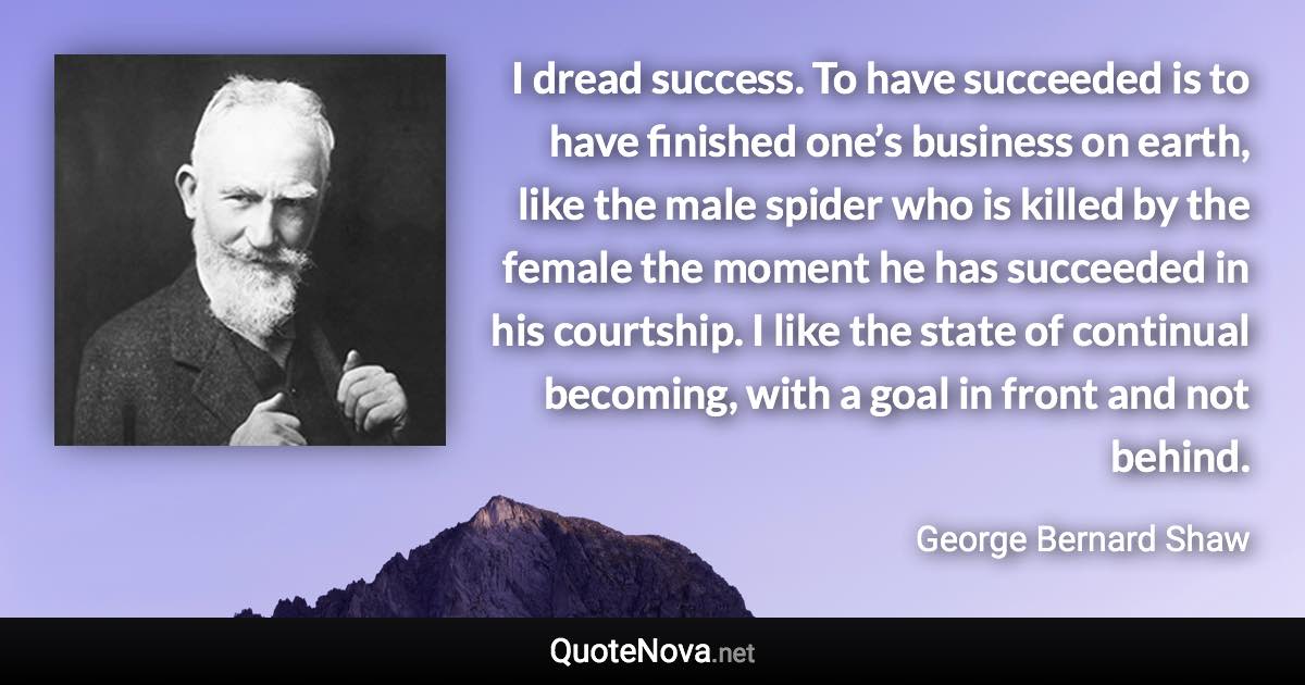 I dread success. To have succeeded is to have finished one’s business on earth, like the male spider who is killed by the female the moment he has succeeded in his courtship. I like the state of continual becoming, with a goal in front and not behind. - George Bernard Shaw quote