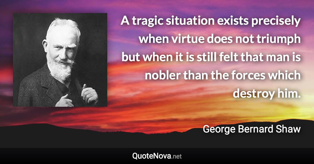 A tragic situation exists precisely when virtue does not triumph but when it is still felt that man is nobler than the forces which destroy him. - George Bernard Shaw quote