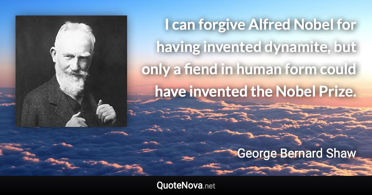 I can forgive Alfred Nobel for having invented dynamite, but only a fiend in human form could have invented the Nobel Prize. - George Bernard Shaw quote