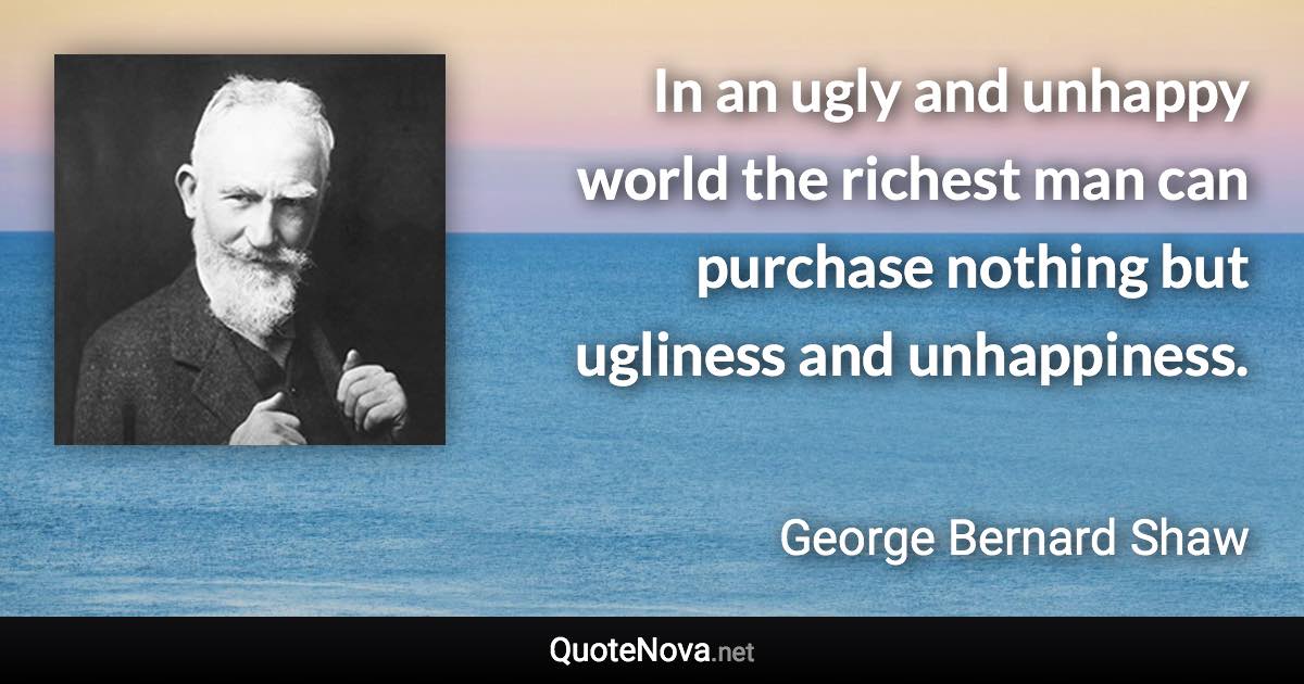 In an ugly and unhappy world the richest man can purchase nothing but ugliness and unhappiness. - George Bernard Shaw quote