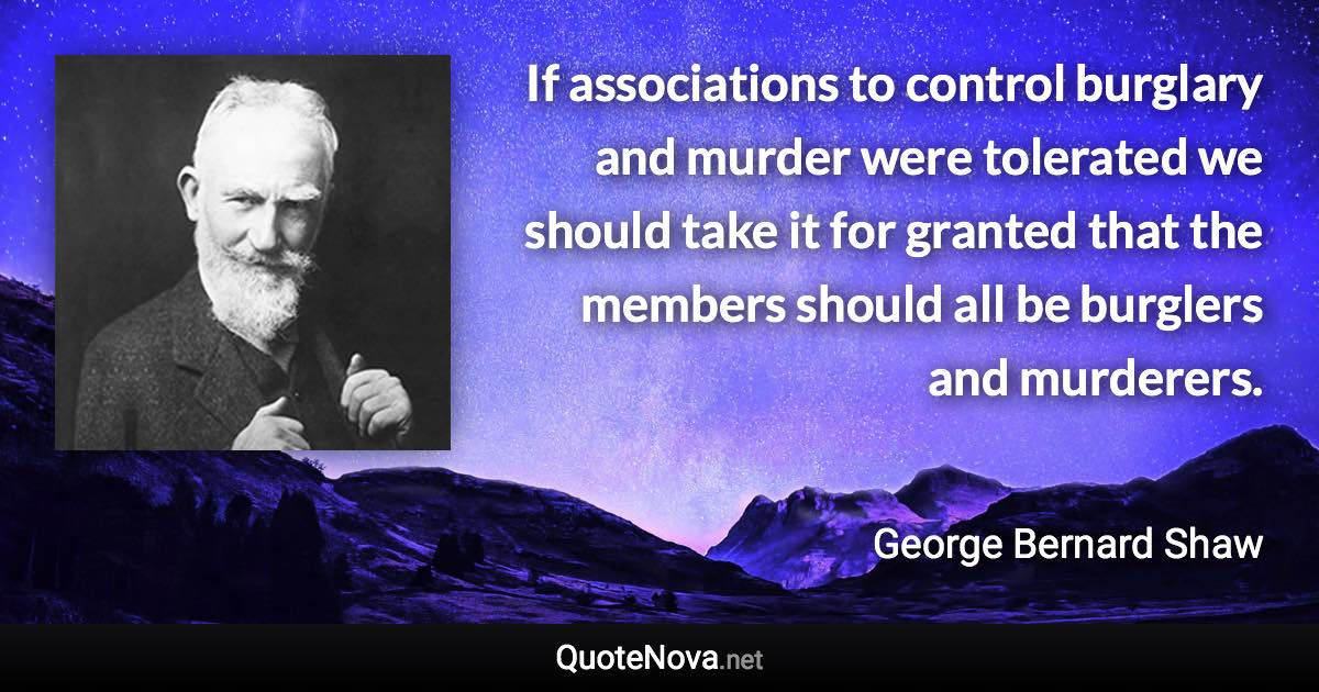 If associations to control burglary and murder were tolerated we should take it for granted that the members should all be burglers and murderers. - George Bernard Shaw quote