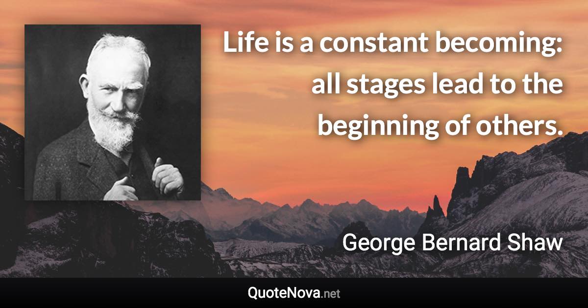 Life is a constant becoming: all stages lead to the beginning of others. - George Bernard Shaw quote