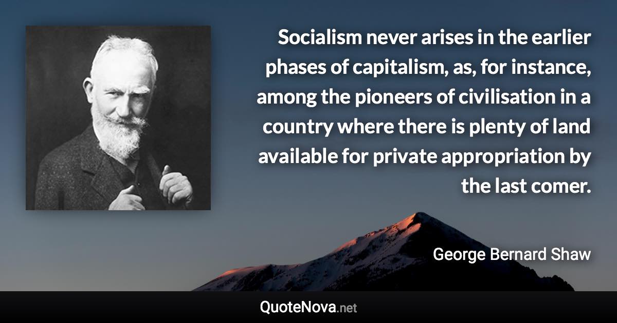 Socialism never arises in the earlier phases of capitalism, as, for instance, among the pioneers of civilisation in a country where there is plenty of land available for private appropriation by the last comer. - George Bernard Shaw quote
