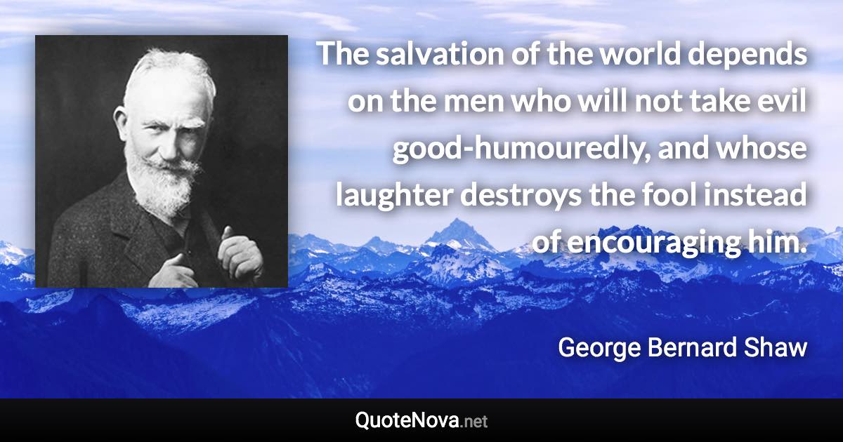 The salvation of the world depends on the men who will not take evil good-humouredly, and whose laughter destroys the fool instead of encouraging him. - George Bernard Shaw quote