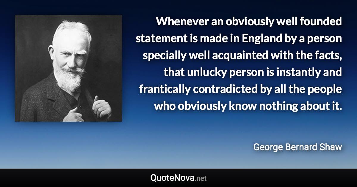 Whenever an obviously well founded statement is made in England by a person specially well acquainted with the facts, that unlucky person is instantly and frantically contradicted by all the people who obviously know nothing about it. - George Bernard Shaw quote