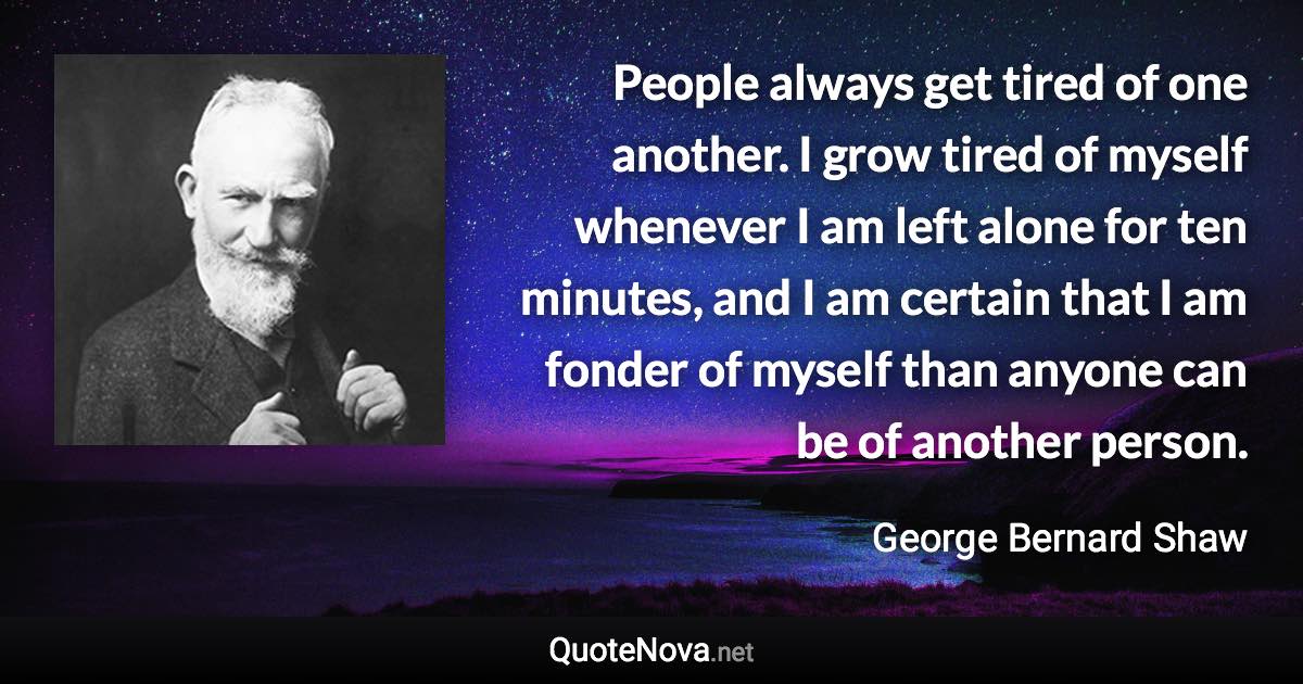 People always get tired of one another. I grow tired of myself whenever I am left alone for ten minutes, and I am certain that I am fonder of myself than anyone can be of another person. - George Bernard Shaw quote