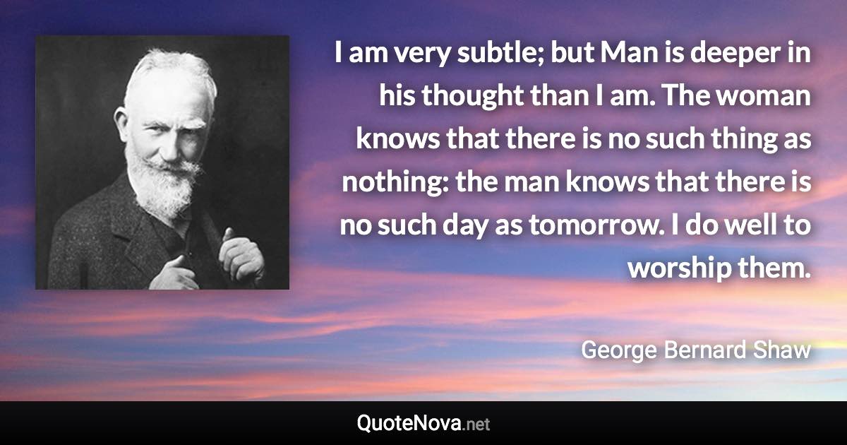 I am very subtle; but Man is deeper in his thought than I am. The woman knows that there is no such thing as nothing: the man knows that there is no such day as tomorrow. I do well to worship them. - George Bernard Shaw quote