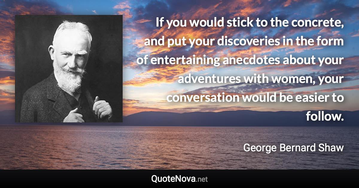 If you would stick to the concrete, and put your discoveries in the form of entertaining anecdotes about your adventures with women, your conversation would be easier to follow. - George Bernard Shaw quote