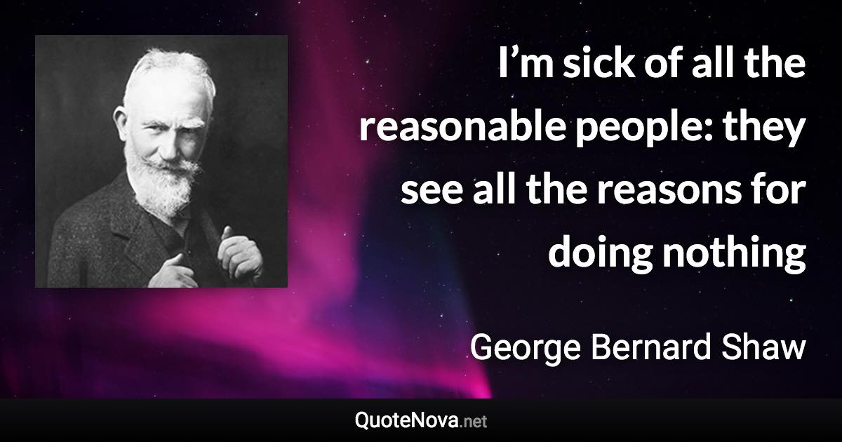 I’m sick of all the reasonable people: they see all the reasons for doing nothing - George Bernard Shaw quote