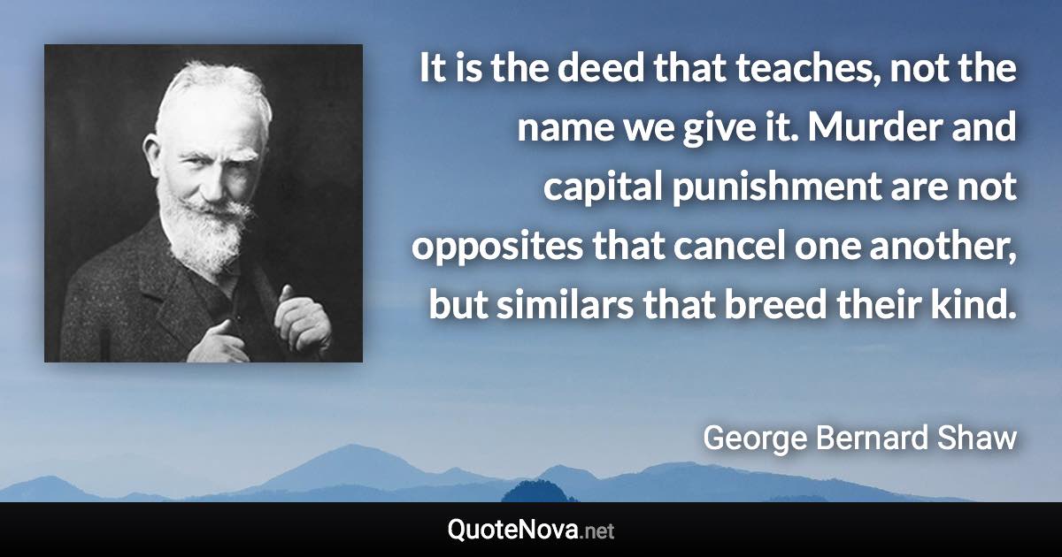 It is the deed that teaches, not the name we give it. Murder and capital punishment are not opposites that cancel one another, but similars that breed their kind. - George Bernard Shaw quote