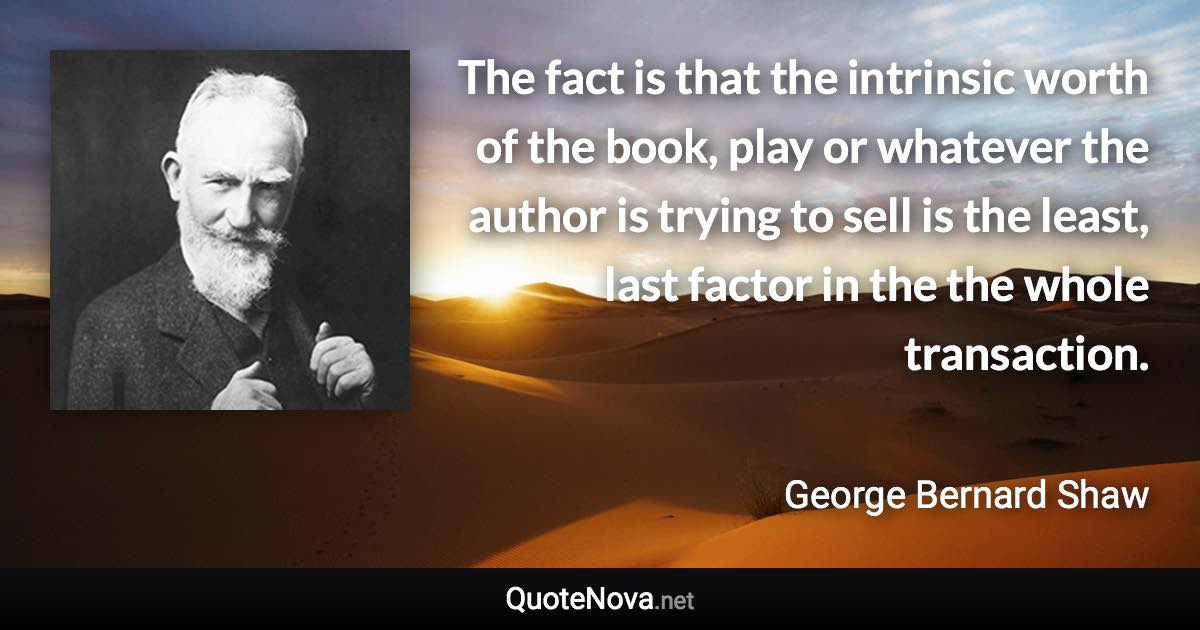 The fact is that the intrinsic worth of the book, play or whatever the author is trying to sell is the least, last factor in the the whole transaction. - George Bernard Shaw quote