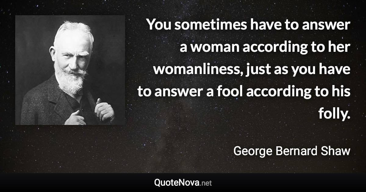You sometimes have to answer a woman according to her womanliness, just as you have to answer a fool according to his folly. - George Bernard Shaw quote